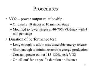 Procedures
• VO2 – power output relationship
– Originally 10 stages at 10 min per stage
– Modified to fewer stages at 40-70% VO2max with 4
min per stage
• Duration of performance test
– Long enough to allow max anaerobic energy release
– Short enough to minimize aerobic energy production
– Constant power output 115-130% peak VO2
– Or ‘all-out’ for a specific duration or distance
20
 