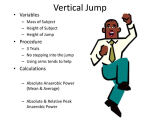 Vertical Jump
• Variables
– Mass of Subject
– Height of Subject
– Height of Jump
• Procedure
– 3 Trials
– No stepping into the jump
– Using arms tends to help
• Calculations
– Absolute Anaerobic Power
(Mean & Average)
– Absolute & Relative Peak
Anaerobic Power
 