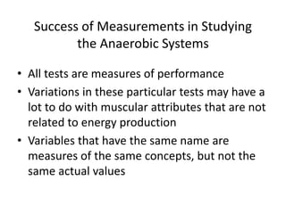 Success of Measurements in Studying
the Anaerobic Systems
• All tests are measures of performance
• Variations in these particular tests may have a
lot to do with muscular attributes that are not
related to energy production
• Variables that have the same name are
measures of the same concepts, but not the
same actual values
 