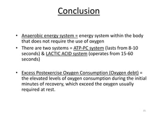 35
Conclusion
• Anaerobic energy system = energy system within the body
that does not require the use of oxygen
• There are two systems = ATP-PC system (lasts from 8-10
seconds) & LACTIC ACID system (operates from 15-60
seconds)
• Excess Postexercise Oxygen Consumption (Oxygen debt) =
the elevated levels of oxygen consumption during the initial
minutes of recovery, which exceed the oxygen usually
required at rest.
 