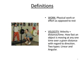 6
Definitions
• WORK: Physical work or
effort as opposed to rest
• VELOCITY: Velocity =
distance/time. How fast an
object is moving at any one
time over a given distance
with regard to direction.
Two types: Linear and
Angular.
 