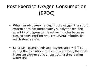 7
Post Exercise Oxygen Consumption
(EPOC)
• When aerobic exercise begins, the oxygen transport
system does not immediately supply the needed
quantity of oxygen to the active muscles because
oxygen consumption requires several minutes to
reach steady state.
• Because oxygen needs and oxygen supply differs
during the transition from rest to exercise, the body
incurs an oxygen deficit. (eg: getting tired during
warm up)
 