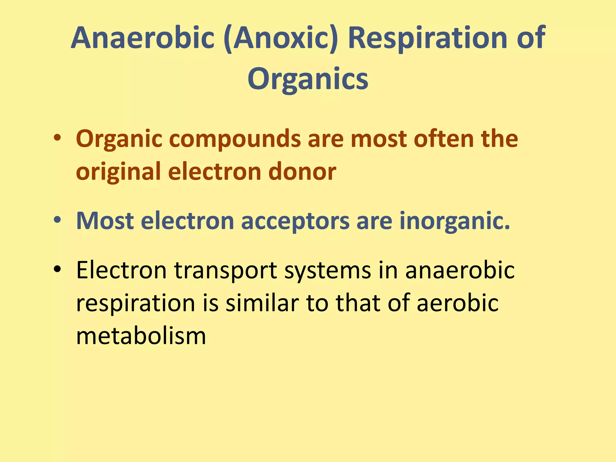 Anaerobic (Anoxic) Respiration of
Organics
• Organic compounds are most often the
original electron donor
• Most electron acceptors are inorganic.
• Electron transport systems in anaerobic
respiration is similar to that of aerobic
metabolism
 