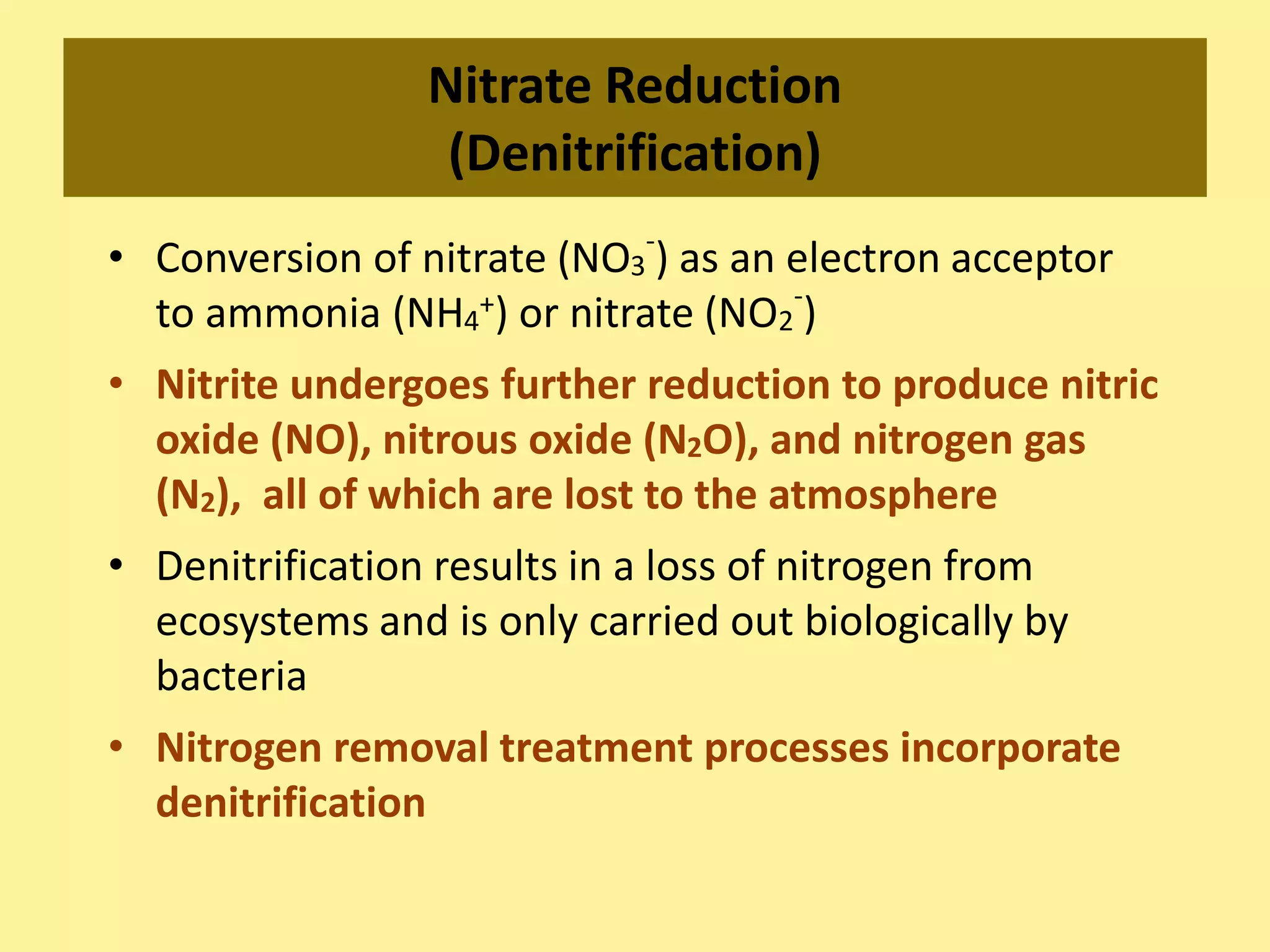 Nitrate Reduction
(Denitrification)
• Conversion of nitrate (NO3
-
) as an electron acceptor
to ammonia (NH4
+) or nitrate (NO2
-
)
• Nitrite undergoes further reduction to produce nitric
oxide (NO), nitrous oxide (N2O), and nitrogen gas
(N2), all of which are lost to the atmosphere
• Denitrification results in a loss of nitrogen from
ecosystems and is only carried out biologically by
bacteria
• Nitrogen removal treatment processes incorporate
denitrification
 
