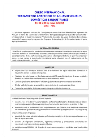 CURSO INTERNACIONAL
       TRATAMIENTO ANAEROBIO DE AGUAS RESIDUALES
               DOMÉSTICAS E INDUSTRIALES
                               Del 02 al 08 de mayo del 2012
                                         Lima – Perú

El Capitulo de Ingenieria Sanitaria del Consejo Departamental de Lima del Colegio de Ingenieros del
Perú, en el marco del Sistema de Fortalecimiento de Capacidades para el Subsector Saneamiento –
SFC desarrollará el Curso Internacional “Tratamiento Anaerobio de Aguas Residuales Domésticas e
Industriales”, evento que forma parte del Programa de Actualización de Competencias en el Sector
Agua y Saneamiento.


                                      INFORMACIÓN GENERAL
Con el fin de proporcionar las herramientas básicas relacionadas al tratamiento anaerobio de aguas
residuales domésticas e industriales, las instituciones organizadoras unen sus fuerzas para fortalecer
los conocimientos de los profesionales que laboran en este importante tema de gran trascendencia y
ponen en sus manos la experiencia internacional para colaborar con el mejoramiento de las
condiciones ambientales y la salud.


                                             OBJETIVOS
•   Proporcionar los conceptos básicos para el tratamiento de aguas residuales domésticas e
    industriales básicas en países emergentes.
•   Establecer los criterios para el diseño de reactores UASB para el tratamiento de aguas residuales
    domésticas e industriales mediante casos prácticos de otros países.
•   Conocer aplicaciones de reactores UASB en aguas residuales provenientes de la industria.
•   Brindar los Criterios para la operación y mantenimiento de reactores anaerobios.
•   Conocer las tecnologías de Postratamiento de aguas residuales domésticas.


                                         PÚBLICO OBJETIVO
Se ha establecido 2 módulos para el público objetivo:
•   Módulo1: Con el fin de involucrar a todos los profesionales tomadores de decisiones que laboran
    en el tema de aguas residuales y proporcionar herramientas que mejoren su gestión (1 día).
•   Módulo 1-4: Con el fin de involucrar a los profesionales que trabajan en el diseño de sistemas de
    tratamiento de aguas residuales y proporcionar herramientas que optimicen sus cálculos (5 días).
Estos módulos están dirigidos a:
•   Módulo 1: Gerentes, administradores y profesionales tomadores de decisiones que laboren en el
    área de aguas residuales.
•   Módulo 1-4: Ingenieros ambientales, ingenieros sanitarios, y profesionales consultores con
    experiencia en el tratamiento de aguas residuales.
Los participantes del Módulo 1-4 deberán de traer sus computadoras portátiles para los ejercicios
prácticos.
 