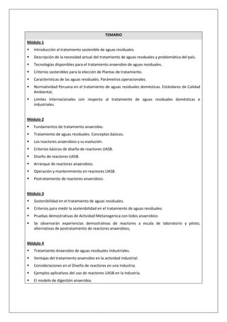 TEMARIO
Módulo 1
   Introducción al tratamiento sostenible de aguas residuales.
   Descripción de la necesidad actual del tratamiento de aguas residuales y problemática del país.
   Tecnologías disponibles para el tratamiento anaerobio de aguas residuales.
   Criterios sostenibles para la elección de Plantas de tratamiento.
   Características de las aguas residuales. Parámetros operacionales.
   Normatividad Peruana en el tratamiento de aguas residuales domésticas. Estándares de Calidad
   Ambiental,
   Límites Internacionales con respecto al tratamiento de aguas residuales domésticas e
   industriales.


Módulo 2
   Fundamentos de tratamiento anaerobio.
   Tratamiento de aguas residuales. Conceptos básicos.
   Los reactores anaerobios y su evolución.
   Criterios básicos de diseño de reactores UASB.
   Diseño de reactores UASB.
   Arranque de reactores anaerobios.
   Operación y mantenimiento en reactores UASB.
   Postratamiento de reactores anaerobios.


Módulo 3
   Sostenibilidad en el tratamiento de aguas residuales.
   Criterios para medir la sostenibilidad en el tratamiento de aguas residuales.
   Pruebas demostrativas de Actividad Metanogenica con lodos anaerobios
   Se observarán experiencias demostrativas de reactores a escala de laboratorio y piloto,
   alternativas de postratamiento de reactores anaerobios,


Módulo 4
   Tratamiento Anaerobio de aguas residuales industriales.
   Ventajas del tratamiento anaerobio en la actividad industrial.
   Consideraciones en el Diseño de reactores en una industria.
   Ejemplos aplicativos del uso de reactores UASB en la industria.
   El modelo de digestión anaerobia.
 