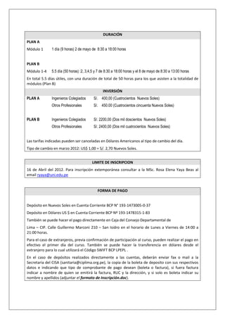 DURACIÓN
PLAN A
Módulo 1      1 día (9 horas) 2 de mayo de 8:30 a 18:00 horas


PLAN B
Módulo 1-4    5.5 día (50 horas) :2, 3,4,5 y 7 de 8:30 a 18:00 horas y el 8 de mayo de 8:30 a 13:00 horas
En total 5.5 días útiles, con una duración de total de 50 horas para los que asisten a la totalidad de
módulos (Plan B)
                                               INVERSIÓN
PLAN A        Ingenieros Colegiados      S/. 400,00 (Cuatrocientos Nuevos Soles)
              Otros Profesionales        S/. 450.00 (Cuatrocientos cincuenta Nuevos Soles)


PLAN B        Ingenieros Colegiados      S/. 2200,00 (Dos mil doscientos Nuevos Soles)
              Otros Profesionales        S/. 2400,00 (Dos mil cuatrocientos Nuevos Soles)


Las tarifas indicadas pueden ser canceladas en Dólares Americanos al tipo de cambio del día.
Tipo de cambio en marzo 2012: US$ 1,00 = S/. 2,70 Nuevos Soles.


                                        LIMITE DE INSCRIPCION
16 de Abril del 2012. Para inscripción extemporánea consultar a la MSc. Rosa Elena Yaya Beas al
email ryaya@uni.edu.pe


                                            FORMA DE PAGO


Depósito en Nuevos Soles en Cuenta Corriente BCP N° 193-1473005-0-37
Depósito en Dólares US $ en Cuenta Corriente BCP Nº 193-1478315-1-83
También se puede hacer el pago directamente en Caja del Consejo Departamental de
Lima – CIP. Calle Guillermo Marconi 210 – San Isidro en el horario de Lunes a Viernes de 14:00 a
21:00 horas.
Para el caso de extranjeros, previa confirmación de participación al curso, pueden realizar el pago en
efectivo el primer día del curso. También se puede hacer la transferencia en dólares desde el
extranjero para lo cual utilizará el Código SWIFT BCP LPEPL .
En el caso de depósitos realizados directamente a las cuentas, deberán enviar fax o mail a la
Secretaria del CISA (sanitaria@ciplima.org.pe), la copia de la boleta de deposito con sus respectivos
datos e indicando que tipo de comprobante de pago desean (boleta o factura), si fuera factura
indicar a nombre de quien se emitirá la factura, RUC y la dirección, y si solo es boleta indicar su
nombre y apellidos (adjuntar el formato de Inscripción.doc).
 