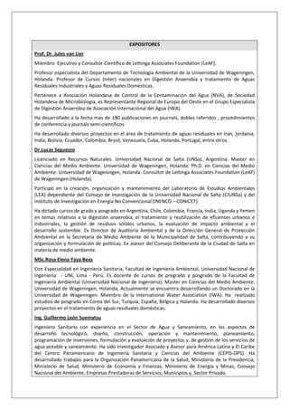 EXPOSITORES
Prof. Dr. Jules van Lier
Miembro Ejecutivo y Consultor Científico de Lettinga Associates Foundation (LeAF),
Profesor especialista del Departamento de Tecnología Ambiental de la Universidad de Wageningen,
Holanda. Profesor de Cursos (Inter) nacionales en Digestión Anaerobia y tratamiento de Aguas
Residuales Industriales y Aguas Residuales Domesticas.
Pertenece a Asociación Holandesa de Control de la Contaminación del Agua (NVA), de Sociedad
Holandesa de Microbiología, es Representante Regional de Europa del Oeste en el Grupo Especialista
de Digestión Anaerobia de Asociación Internacional del Agua (IWA).
Ha desarrollado a la fecha mas de 180 publicaciones en journals, dobles referidos , procedimientos
de conferencia y journals semi-científicos
Ha desarrollado diversos proyectos en el área de tratamiento de aguas residuales en Iran, Jordania,
India, Bolivia, Ecuador, Colombia, Brasil, Venezuela, Cuba, Holanda, Portugal, entre otros.
Dr.Lucas Seguezzo
Licenciado en Recursos Naturales. Universidad Nacional de Salta (UNSa), Argentina. Master en
Ciencias del Medio Ambiente. Universidad de Wageningen, Holanda. Ph.D. en Ciencias del Medio
Ambiente. Universidad de Wageningen, Holanda. Consultor de Lettinga Associates Foundation (LeAF)
de Wageningen (Holanda).
Participó en la creación, organización y mantenimiento del Laboratorio de Estudios Ambientales
(LEA) dependiente del Consejo de Investigación de la Universidad Nacional de Salta (CIUNSa) y del
Instituto de Investigación en Energía No Convencional (INENCO – CONICET).
Ha dictado cursos de grado y posgrado en Argentina, Chile, Colombia, Francia, India, Uganda y Yemen
en temas relativos a la digestión anaerobia, el tratamiento y reutilización de efluentes urbanos e
industriales, la gestión de residuos sólidos urbanos, la evaluación de impacto ambiental y el
desarrollo sostenible. Ex Director de Auditoría Ambiental y de la Dirección General de Protección
Ambiental en la Secretaría de Medio Ambiente de la Municipalidad de Salta, contribuyendo a su
organización y formulación de políticas. Ex asesor del Consejo Deliberante de la Ciudad de Salta en
materia de medio ambiente.
MSc.Rosa Elena Yaya Beas
Con Especialidad en Ingeniería Sanitaria, Facultad de Ingeniería Ambiental, Universidad Nacional de
Ingeniería - UNI, Lima - Perú. Es docente de cursos de pregrado y posgrado de la Facultad de
Ingeniería Ambiental (Universidad Nacional de Ingenieria). Master en Ciencias del Medio Ambiente.
Universidad de Wageningen, Holanda, Actualmente se encuentra desarrollando un Doctorado en la
Universidad de Wageningen. Miembro de la International Water Association (IWA). Ha realizado
estudios de posgrado en Corea del Sur, Turquía, España, Bélgica y Holanda. Ha desarrollado diversos
proyectos en el tratamiento de aguas residuales domésticas.
Ing. Guillermo León Suematsu
Ingeniero Sanitario con experiencia en el Sector de Agua y Saneamiento, en los aspectos de
desarrollo tecnológico, diseño, construcción, operación y mantenimiento, planeamiento,
programación de inversiones, formulación y evaluación de proyectos y, de gestión de los servicios de
agua potable y saneamiento. Ha sido Investigador Asociado y Asesor para América Latina y El Caribe
del Centro Panamericano de Ingeniería Sanitaria y Ciencias del Ambiente (CEPIS-OPS). Ha
desarrollado trabajos para la Organización Panamericana de la Salud, Ministerio de la Presidencia,
Ministerio de Salud, Ministerio de Economía y Finanzas, Ministerio de Energía y Minas, Consejo
Nacional del Ambiente, Empresas Prestadoras de Servicios, Municipios y, Sector Privado.
 