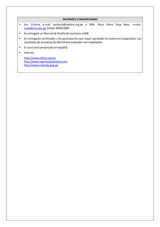 INFORMES E INSCRIPCIONES
Sra. Cristina e-mail sanitaria@ciplima.org.pe y MSc. Rosa Elena Yaya Beas. e-mail:
ryaya@uni.edu.pe Celular 985851800
Se entregará un Manual de Diseño de reactores UASB.
Se entregarán certificados a los participantes que hayan aprobado los exámenes respectivos. Los
resultados de la evaluación del Comité evaluador son inapelables
El curso será presentado en español.
Internet:
http://www.cdlima.org.pe
http://www.ingenieriasanitaria.com
http://www.vivienda.gob.pe
 
