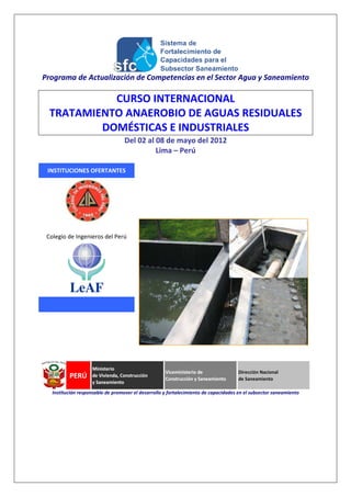 Programa de Actualización de Competencias en el Sector Agua y Saneamiento

            CURSO INTERNACIONAL
  TRATAMIENTO ANAEROBIO DE AGUAS RESIDUALES
          DOMÉSTICAS E INDUSTRIALES
                                   Del 02 al 08 de mayo del 2012
                                             Lima – Perú

 INSTITUCIONES OFERTANTES




 Colegio de Ingenieros del Perú




   Institución responsable de promover el desarrollo y fortalecimiento de capacidades en el subsector saneamiento
 
