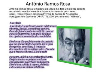 António Ramos Rosa
António Ramos Rosa é um poeta do século XX, tem uma longa carreira
reconhecida nacionalmente e internacionalmente pelas suas
obras, recentemente ganhou o Prémio de Poesia da Associação
Portuguesa de Escritores (APE/CTT) 2006, pela sua obra "Génese",

A verdade
A verdade é semelhante a uma adolescente
vibrante, flexível, em radiosa sombra.
Quando fala é a noite translúcida no mar
e a esfera germinal e os anéis da água.
Um apelo suave obstinado se adivinha.
Ela dorme tão perfeitamente despertada
que em si a verdade é o vazio. Ela aspira
à cegueira, ao eclipse, à travessia
dos espelhos até ao último astro. Ela sabe
que o muro está em si. Ela é a sede
e o sopro, a falha e a sombra fascinante.
Ela funda uma arquitetura volante
em suspensas superfícies ondulantes.
Ela é a que solicita e separa, delimita
e dissemina as sílabas solidárias.
 