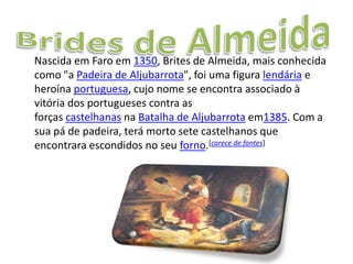 Nascida em Faro em 1350, Brites de Almeida, mais conhecida
como "a Padeira de Aljubarrota", foi uma figura lendária e
heroína portuguesa, cujo nome se encontra associado à
vitória dos portugueses contra as
forças castelhanas na Batalha de Aljubarrota em1385. Com a
sua pá de padeira, terá morto sete castelhanos que
encontrara escondidos no seu forno.[carece de fontes]
 