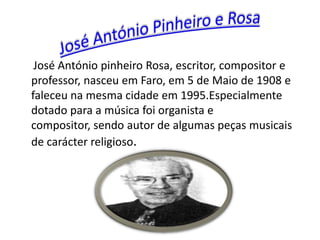 José António pinheiro Rosa, escritor, compositor e
professor, nasceu em Faro, em 5 de Maio de 1908 e
faleceu na mesma cidade em 1995.Especialmente
dotado para a música foi organista e
compositor, sendo autor de algumas peças musicais
de carácter religioso.
 