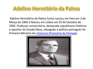 Adelino Hermitério da Palma
Adelino Hermitério da Palma Carlos nasceu em Faro em 3 de
Março de 1905 e faleceu em Lisboa em 25 de Outubro de
1992. Professor universitário, destacado republicano histórico
e opositor do Estado Novo, advogado e político português foi
Primeiro-Ministro do I Governo Provisório de Portugal.
 