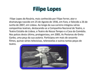 Filipe Lopes
 Filipe Lopes do Rosário, mais conhecido por Filipe Ferrer, ator e
dramaturgo nascido em 25 de Agosto de 1936, em Faro, e falecido a 26 de
Junho de 2007, em Lisboa. Ao longo da sua carreira integrou várias
companhias teatrais, destacando-se a Companhia Nacional de Teatro, o
Teatro Estúdio de Lisboa, o Teatro do Nosso Tempo e a Casa da Comédia.
Nos palcos desta última, protagonizou, em 2005, As Pestanas de Greta
Garbo, uma peça da sua autoria. Participou em mais de sessenta
filmes, quinze séries televisivas, telenovelas e outras tantas peças de
teatro.
 