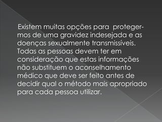 Existem muitas opções para proteger-
mos de uma gravidez indesejada e as
doenças sexualmente transmissíveis.
Todas as pessoas devem ter em
consideração que estas informações
não substituem o aconselhamento
médico que deve ser feito antes de
decidir qual o método mais apropriado
para cada pessoa utilizar.
 