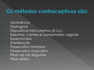 Os métodos contraceptivos são:

•   Abstinência
•   Diafragma
•   Dispositivos intra-uterinos (D.I.U.)
•   Espumas, cremes e comprimidos vaginais
•   Espermicidas
•   Esterilização
•   Preservativo feminino
•   Preservativo masculino
•   Pílula do Dia Seguinte
•   Pílula diária
 