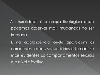 A sexualidade é a etapa fisiológica onde
podemos observar mais mudanças no ser
humano.
É na adolescência onde aparecem os
caracteres sexuais secundários e tornam-se
mais evidentes os comportamentos sexuais
e a nível afectivo.
 