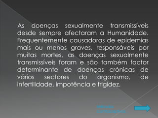As doenças sexualmente transmissíveis
desde sempre afectaram a Humanidade.
Frequentemente causadoras de epidemias
mais ou menos graves, responsáveis por
muitas mortes, as doenças sexualmente
transmissíveis foram e são também factor
determinante de doenças crónicas de
vários     sectores   do    organismo, de
infertilidade, impotência e frigidez.


                        Métodos
                        contraceptivos .
 