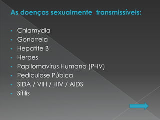 As doenças sexualmente transmissíveis:

•   Chlamydia
•   Gonorreia
•   Hepatite B
•   Herpes
•   Papilomavírus Humano (PHV)
•   Pediculose Púbica
•   SIDA / VIH / HIV / AIDS
•   Sífilis
 