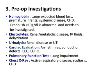 3. Pre-op Investigations
• Hemoglobin : Large expected blood loss,
premature infants, systemic disease, CHD.
- Preop Hb <10g/dl is abnormal and needs to
be investigated.
• Electrolytes: Renal/metabolic disease, IV fluids,
dehydration
• Urinalysis: Renal disease or UTI
• Cardiac Evaluation: Arrhythmias, conduction
defects. EEG, ECHO.
• Pulmonary Function Test : Lung impairment
• Chest X-Ray : Active respiratory disease, scoliosis,
CHD
 