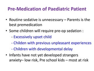 Pre-Medication of Paediatric Patient
• Routine sedative is unnecessary – Parents is the
best premedication
• Some children will require pre-op sedation :
- Excessively upset child
- Childen with previous unpleasant experiences
- Children with developmental delay
• Infants have not yet developed strangers
anxiety– low risk, Pre school kids – most at risk
 