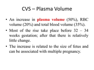 CVS – Plasma Volume
• An increase in plasma volume (50%), RBC
volume (20%) and total blood volume (35%).
• Most of the rise take place before 32 – 34
weeks gestation; after that there is relatively
little change.
• The increase is related to the size of fetus and
can be associated with multiple pregnancy.
 