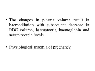 • The changes in plasma volume result in
haemodilution with subsequent decrease in
RBC volume, haematocrit, haemoglobin and
serum protein levels.
• Physiological anaemia of pregnancy.
 