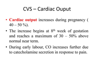 CVS – Cardiac Ouput
• Cardiac output increases during pregnancy (
40 – 50 %).
• The increase begins at 8th week of gestation
and reaches a maximum of 30 – 50% above
normal near term.
• During early labour, CO increases further due
to catecholamine secretion in response to pain.
 