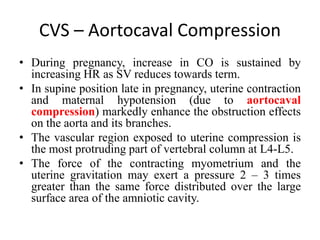 CVS – Aortocaval Compression
• During pregnancy, increase in CO is sustained by
increasing HR as SV reduces towards term.
• In supine position late in pregnancy, uterine contraction
and maternal hypotension (due to aortocaval
compression) markedly enhance the obstruction effects
on the aorta and its branches.
• The vascular region exposed to uterine compression is
the most protruding part of vertebral column at L4-L5.
• The force of the contracting myometrium and the
uterine gravitation may exert a pressure 2 – 3 times
greater than the same force distributed over the large
surface area of the amniotic cavity.
 