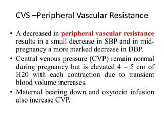 CVS –Peripheral Vascular Resistance
• A decreased in peripheral vascular resistance
results in a small decrease in SBP and in mid-
pregnancy a more marked decrease in DBP.
• Central venous pressure (CVP) remain normal
during pregnancy but is elevated 4 – 5 cm of
H20 with each contraction due to transient
blood volume increases.
• Maternal bearing down and oxytocin infusion
also increase CVP.
 