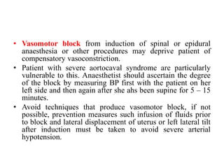 • Vasomotor block from induction of spinal or epidural
anaesthesia or other procedures may deprive patient of
compensatory vasoconstriction.
• Patient with severe aortocaval syndrome are particularly
vulnerable to this. Anaesthetist should ascertain the degree
of the block by measuring BP first with the patient on her
left side and then again after she ahs been supine for 5 – 15
minutes.
• Avoid techniques that produce vasomotor block, if not
possible, prevention measures such infusion of fluids prior
to block and lateral displacement of uterus or left lateral tilt
after induction must be taken to avoid severe arterial
hypotension.
 