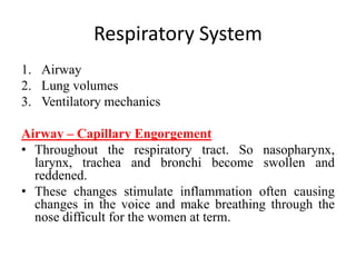 Respiratory System
1. Airway
2. Lung volumes
3. Ventilatory mechanics
Airway – Capillary Engorgement
• Throughout the respiratory tract. So nasopharynx,
larynx, trachea and bronchi become swollen and
reddened.
• These changes stimulate inflammation often causing
changes in the voice and make breathing through the
nose difficult for the women at term.
 