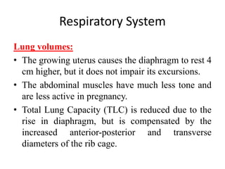 Respiratory System
Lung volumes:
• The growing uterus causes the diaphragm to rest 4
cm higher, but it does not impair its excursions.
• The abdominal muscles have much less tone and
are less active in pregnancy.
• Total Lung Capacity (TLC) is reduced due to the
rise in diaphragm, but is compensated by the
increased anterior-posterior and transverse
diameters of the rib cage.
 