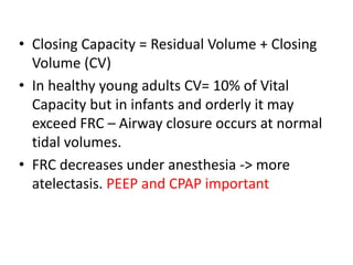 • Closing Capacity = Residual Volume + Closing
Volume (CV)
• In healthy young adults CV= 10% of Vital
Capacity but in infants and orderly it may
exceed FRC – Airway closure occurs at normal
tidal volumes.
• FRC decreases under anesthesia -> more
atelectasis. PEEP and CPAP important
 