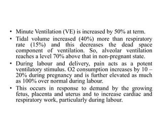 • Minute Ventilation (VE) is increased by 50% at term.
• Tidal volume increased (40%) more than respiratory
rate (15%) and this decreases the dead space
component of ventilation. So, alveolar ventilation
reaches a level 70% above that in non-pregnant state.
• During labour and delivery, pain acts as a potent
ventilatory stimulus. O2 consumption increases by 10 –
20% during pregnancy and is further elevated as much
as 100% over normal during labour.
• This occurs in response to demand by the growing
fetus, placenta and uterus and to increase cardiac and
respiratory work, particularly during labour.
 