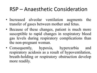 RSP – Anaesthetic Consideration
• Increased alveolar ventilation augments the
transfer of gases between mother and fetus.
• Because of these changes, patient is much more
susceptible to rapid changes in respiratory blood
gas levels during respiratory complications than
the non-pregnant woman.
• Consequently, hypoxia, hypercarbia and
respiratory acidosis as a result of hypoventilation,
breath-holding or respiratory obstruction develop
more readily.
 