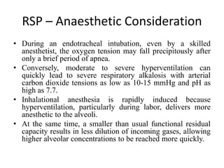 RSP – Anaesthetic Consideration
• During an endotracheal intubation, even by a skilled
anesthetist, the oxygen tension may fall precipitously after
only a brief period of apnea.
• Conversely, moderate to severe hyperventilation can
quickly lead to severe respiratory alkalosis with arterial
carbon dioxide tensions as low as 10-15 mmHg and pH as
high as 7.7.
• Inhalational anesthesia is rapidly induced because
hyperventilation, particularly during labor, delivers more
anesthetic to the alveoli.
• At the same time, a smaller than usual functional residual
capacity results in less dilution of incoming gases, allowing
higher alveolar concentrations to be reached more quickly.
 