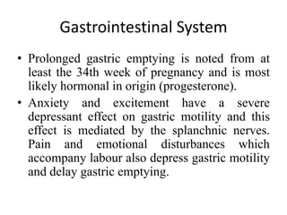 Gastrointestinal System
• Prolonged gastric emptying is noted from at
least the 34th week of pregnancy and is most
likely hormonal in origin (progesterone).
• Anxiety and excitement have a severe
depressant effect on gastric motility and this
effect is mediated by the splanchnic nerves.
Pain and emotional disturbances which
accompany labour also depress gastric motility
and delay gastric emptying.
 
