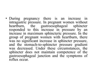 • During pregnancy there is an increase in
intragastric pressure. In pregnant women without
heartburn, the gastroesophageal sphincter
responded to this increase in pressure by an
increase in maximum sphincteric pressure. In the
group of pregnant women with heartburn, there
was no significant increase in sphincter pressure,
and the stomach-to-sphincter pressure gradient
was decreased. Under these circumstances, the
sphincter does not maintain competence of the
gastroesophageal junction and the symptoms of
reflux occur.
 