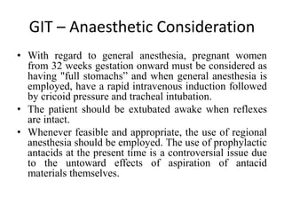 GIT – Anaesthetic Consideration
• With regard to general anesthesia, pregnant women
from 32 weeks gestation onward must be considered as
having "full stomachs” and when general anesthesia is
employed, have a rapid intravenous induction followed
by cricoid pressure and tracheal intubation.
• The patient should be extubated awake when reflexes
are intact.
• Whenever feasible and appropriate, the use of regional
anesthesia should be employed. The use of prophylactic
antacids at the present time is a controversial issue due
to the untoward effects of aspiration of antacid
materials themselves.
 