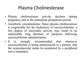 Plasma Cholinesterase
• Plasma cholinesterase activity declines during
pregnancy and in the immediate postpartum period.
• Anesthetic considerations: Since plasma cholinesterase
is responsible for the hydrolysis of succinylcholine, a
low degree of enzymatic activity may result in an
undesirably long duration of paralysis following
succinylcholine administration.
• It is strongly recommended that whenever
succinylcholine is being administered to a patient, that
the neuromuscular status be monitored by a peripheral
nerve stimulator.
 