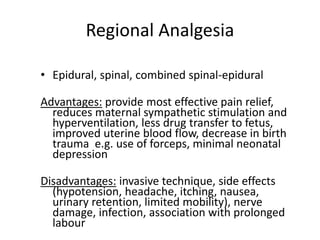 Regional Analgesia
• Epidural, spinal, combined spinal-epidural
Advantages: provide most effective pain relief,
reduces maternal sympathetic stimulation and
hyperventilation, less drug transfer to fetus,
improved uterine blood flow, decrease in birth
trauma e.g. use of forceps, minimal neonatal
depression
Disadvantages: invasive technique, side effects
(hypotension, headache, itching, nausea,
urinary retention, limited mobility), nerve
damage, infection, association with prolonged
labour
 