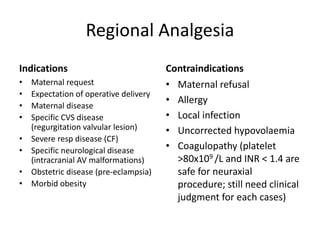 Regional Analgesia
Indications
• Maternal request
• Expectation of operative delivery
• Maternal disease
• Specific CVS disease
(regurgitation valvular lesion)
• Severe resp disease (CF)
• Specific neurological disease
(intracranial AV malformations)
• Obstetric disease (pre-eclampsia)
• Morbid obesity
Contraindications
• Maternal refusal
• Allergy
• Local infection
• Uncorrected hypovolaemia
• Coagulopathy (platelet
>80x109 /L and INR < 1.4 are
safe for neuraxial
procedure; still need clinical
judgment for each cases)
 