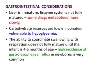 GASTROINTESTINAL CONSIDERATIONS
• Liver is immature. Enzyme systems not fully
matured – some drugs metabolized more
slowly.
• Carbohydrate reserves are low in neonates-
vulnerable to hypoglycemia.
• The ability to coordinate swallowing with
respiration does not fully mature until the
infant is 4-5 months of age – high incidence of
gastro esophageal reflux in newborns is very
common
 