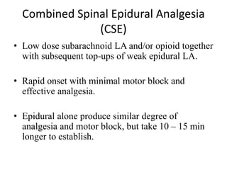 Combined Spinal Epidural Analgesia
(CSE)
• Low dose subarachnoid LA and/or opioid together
with subsequent top-ups of weak epidural LA.
• Rapid onset with minimal motor block and
effective analgesia.
• Epidural alone produce similar degree of
analgesia and motor block, but take 10 – 15 min
longer to establish.
 