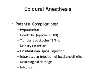Epidural Anesthesia
• Potential Complications:
– Hypotension
– Headache (approx 1:100)
– Transient backache ~24hrs
– Urinary retention
– Unintentional spinal injection
– Intravascular injection of local anesthetic
– Neurological damage
– Infection
 