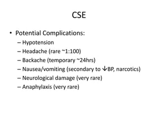 CSE
• Potential Complications:
– Hypotension
– Headache (rare ~1:100)
– Backache (temporary ~24hrs)
– Nausea/vomiting (secondary to BP, narcotics)
– Neurological damage (very rare)
– Anaphylaxis (very rare)
 