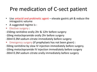 Pre medication of C-sect patient
• Use antacid and prokinetic agent – elevate gastric pH & reduce the
intragastric volume
• A suggested regime is :
 Elective surgery :
-150mg ranitidine orally 2hr & 12hr before surgery
-10mg metoclopramide orally 2hr before surgery
-30ml 0.3M sodium citrate immediately before surgery
 Emergency surgery (if prophylaxis has not been given) :
-50mg ranitidine by slow IV injection immediately before surgery.
-10mg metoclopramide IV injection immediately before surgery
-30ml 0.3M sodium citrate orally immediately before surgery
 