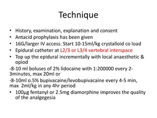 Technique
• History, examination, explanation and consent
• Antacid prophylaxis has been given
• 16G/larger IV access. Start 10-15ml/kg crystalloid co load
• Epidural catheter at L2/3 or L3/4 vertebral interspace
• Top up the epidural incrementally with local anaesthetic &
opiod
-8-10 ml boluses of 2% lidocaine with 1:200000 every 2-
3minutes, max 20ml or
-8-10ml o.5% bupivacaine/levobupivacaine every 4-5 min,
max 2ml/kg in any 4hr period
• 100μg fentanyl or 2.5mg diamorphine improves the quality
of the analgegesia
 